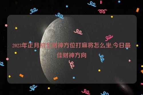 2023年正月初七财神方位打麻将怎么坐,今日最佳财神方向