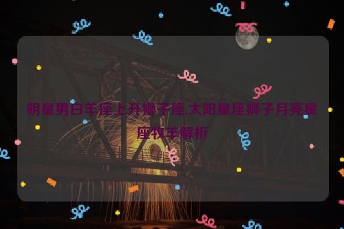 明星男白羊座上升狮子座,太阳星座狮子月亮星座牧羊解析