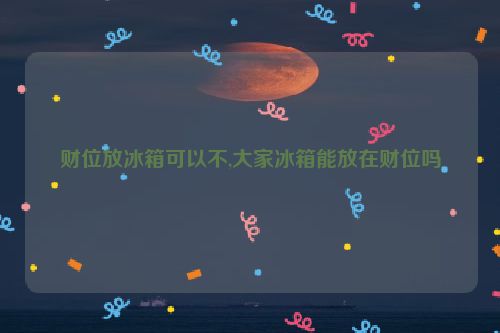 财位放冰箱可以不,大家冰箱能放在财位吗