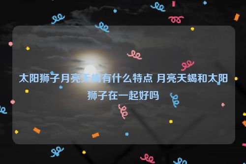 太阳狮子月亮天蝎有什么特点 月亮天蝎和太阳狮子在一起好吗