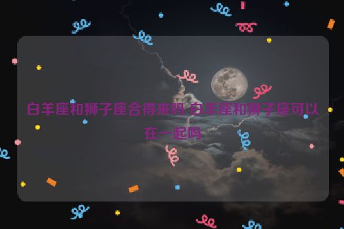 白羊座和狮子座合得来吗 白羊座和狮子座可以在一起吗