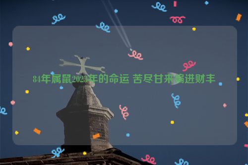 84年属鼠2023年的命运 苦尽甘来偏进财丰