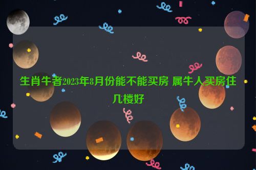 生肖牛者2023年8月份能不能买房 属牛人买房住几楼好