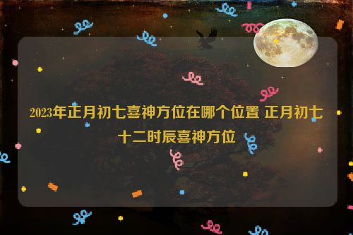 2023年正月初七喜神方位在哪个位置 正月初七十二时辰喜神方位