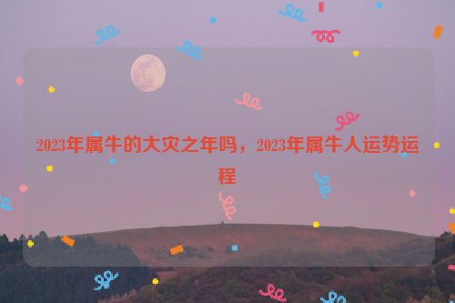 2023年属牛的大灾之年吗，2023年属牛人运势运程