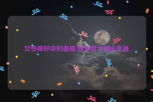 女性极好命的面相 耳朵厚大财运亨通