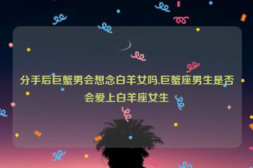 分手后巨蟹男会想念白羊女吗,巨蟹座男生是否会爱上白羊座女生