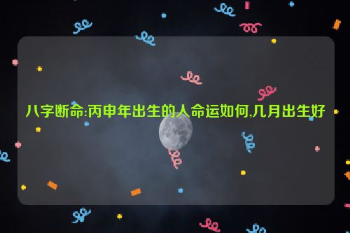 八字断命:丙申年出生的人命运如何,几月出生好