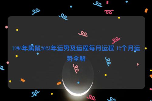 1996年属鼠2023年运势及运程每月运程 12个月运势全解