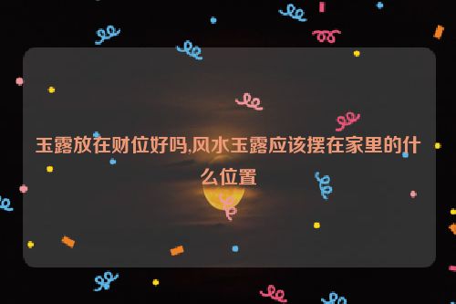 玉露放在财位好吗,风水玉露应该摆在家里的什么位置