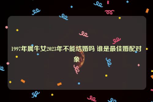 1997年属牛女2023年不能结婚吗 谁是最佳婚配对象