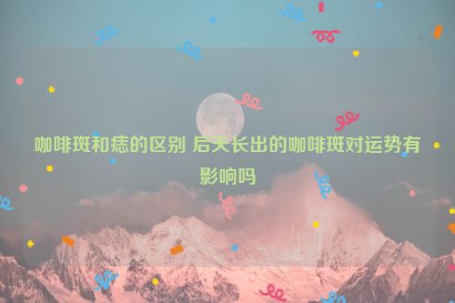 咖啡斑和痣的区别 后天长出的咖啡斑对运势有影响吗