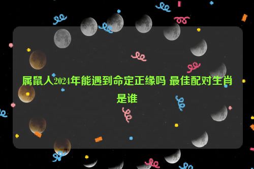 属鼠人2024年能遇到命定正缘吗 最佳配对生肖是谁