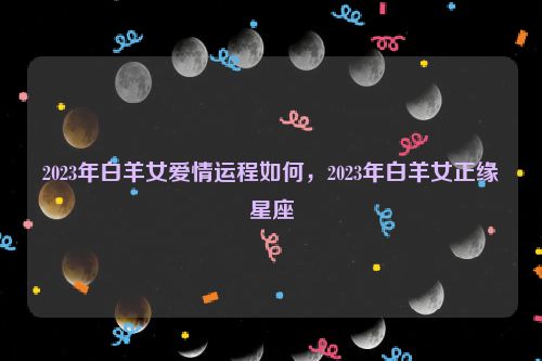 2023年白羊女爱情运程如何，2023年白羊女正缘星座