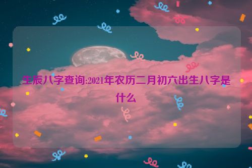 生辰八字查询:2021年农历二月初六出生八字是什么